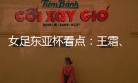 女足东亚杯看点
：王霜、张琳艳两大核心回归，新人带来活力与速度