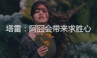塔雷：阿囧会带来求胜心态；希望亚沙里的事能皆大欢喜