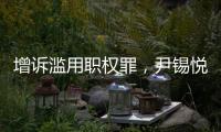 增诉滥用职权罪，尹锡悦遭韩国检方追加起诉