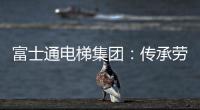 富士通电梯集团	：传承劳模精神 做新时代奋斗者