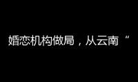婚恋机构做局	，从云南“买”老婆：一桩涉案上千万的组团骗婚