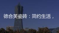 德合芙瓷砖：简约生活
，从宏美开始