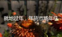 就地过年
，年货市场年味咋样？——新华社记者为你打前站