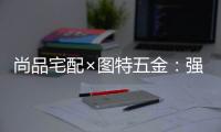 尚品宅配×图特五金�：强强联合，共同打造国货精品