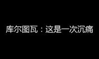 库尔图瓦：这是一次沉痛的教训，我们为自己的表现向球迷道歉