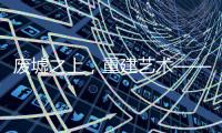 废墟之上
，重建艺术——2020广州设计周VALPAINT邀您共享艺术盛宴