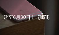 延至6月30日！《哪吒2》第四次延期
