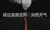 延边龙鼎主帅
：炎热天气里双方都是拼尽全力	，两队都辛苦了