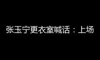 张玉宁更衣室喊话�：上场了就去为身边每个队友负责，大胆展示自己