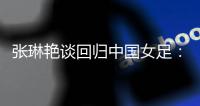 张琳艳谈回归中国女足�：感觉很好，时刻准备着登场比赛
