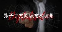 张子宇为何缺席vs澳洲热身赛？宫鲁鸣
：避免高强度的对抗导致受伤