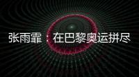 张雨霏：在巴黎奥运拼尽全力，接受“不完美”的自己