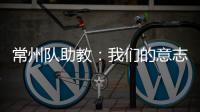 常州队助教：我们的意志品质肯定一直在线	，要把失去的夺回来