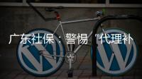 广东社保：警惕“代理补缴社保”诈骗�
，请从正规渠道办理
