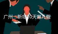 广州�：新增10天育儿假，两孩家庭首次买房公积金贷款额可适当提高