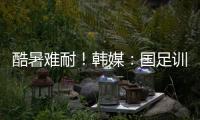 酷暑难耐！韩媒

：国足训练推迟4小时进行	，日本队选择室内训练
