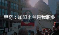 里奇
：加盟米兰是我职业生涯中最好的时刻，我会回报这份信任