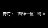 青海�：“两弹一星”精神成融合发展“金招牌”