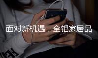 面对新机遇
，全铝家居品牌如何增添新“养分”?
