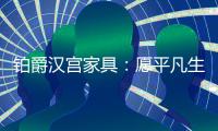 铂爵汉宫家具：愿平凡生活 有更多喜悦