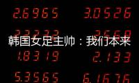 韩国女足主帅�：我们本来可以拿三分�，打平有点失望