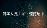韩国女足主帅：遗憾与中国队战平，我们本可全取三分