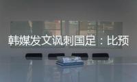韩媒发文讽刺国足	：比预想的弱 导致洪明甫战术实验失去意义