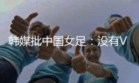 韩媒批中国女足	：没有VAR的赛事中
，无法阻止中国的“少林足球”