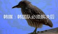韩媒�：韩国队必须解决后防不稳问题	，国足让球队后防一度吃紧