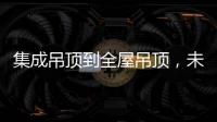 集成吊顶到全屋吊顶，未来3000亿市场可期