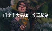 门窗十大品牌：实现精益化生产 遵循管理三原则