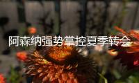 阿森纳强势掌控夏季转会窗	？​手握秘密武器全力争夺埃泽