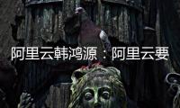 阿里云韩鸿源：阿里云要把中国企业习惯和依赖的基础能力在国内外广覆盖