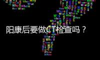 阳康后要做CT检查吗？三类人群需注意