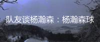 队友谈杨瀚森：杨瀚森球商高&总是笑容满面 他其实不需要翻译