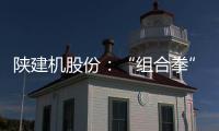 陕建机股份：“组合拳”打出发展“新路径”