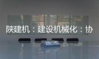 陕建机：建设机械化：协同发力 项目建设跑出“加速度”