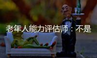 老年人能力评估师	：不是高高在上给老人贴标签