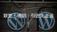 联塑不锈钢：引进先进设备，打造一体化配套生产