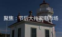 聚焦：节后大件家电市场“回归”常态