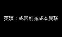 英媒�：或因削减成本曼联季前赛不再与对手互赠礼品
，认为没必要