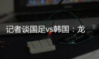 记者谈国足vs韩国：龙仁可比大连热，今晚可是一场消耗战