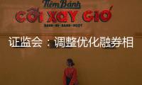 证监会：调整优化融券相关制度， 取消上市公司高管、核心员工融券出借