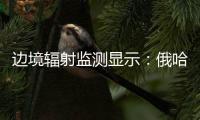 边境辐射监测显示：俄哈巴罗夫斯克放射源未对我邻近地区造成影响