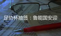 足协杯抽签：鲁能国安迎战中甲队 恒大vs建业