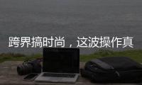 跨界搞时尚，这波操作真走心