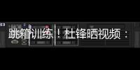跳箱训练！杜锋晒视频：全力备战全运中！小伙子们再接再厉