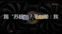 踢“苏超”？毛剑卿：我祖籍泰州，需要我的话就让领队联系我
