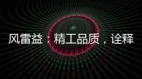风雷益：精工品质
，诠释完美极致的“红木精神”