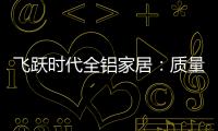 飞跃时代全铝家居
：质量好
，服务好